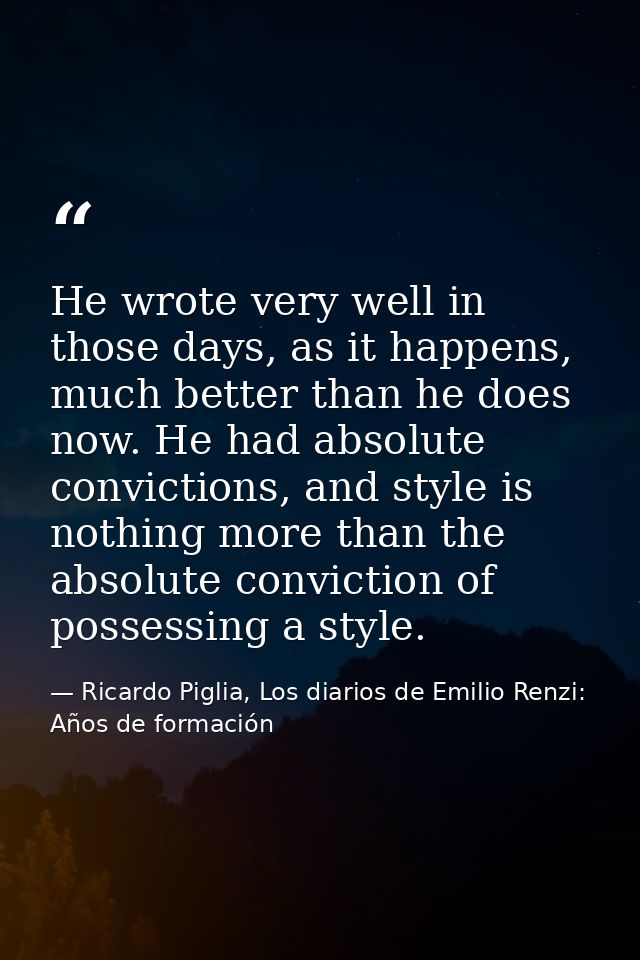 He wrote very well in those days, as it happens, much better than he does now. He had absolute convictions, and style is — Ricardo Piglia, Los diarios de Emilio Renzi: Años de formación