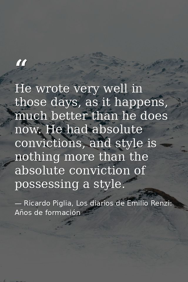 He wrote very well in those days, as it happens, much better than he does now. He had absolute convictions, and style is — Ricardo Piglia, Los diarios de Emilio Renzi: Años de formación