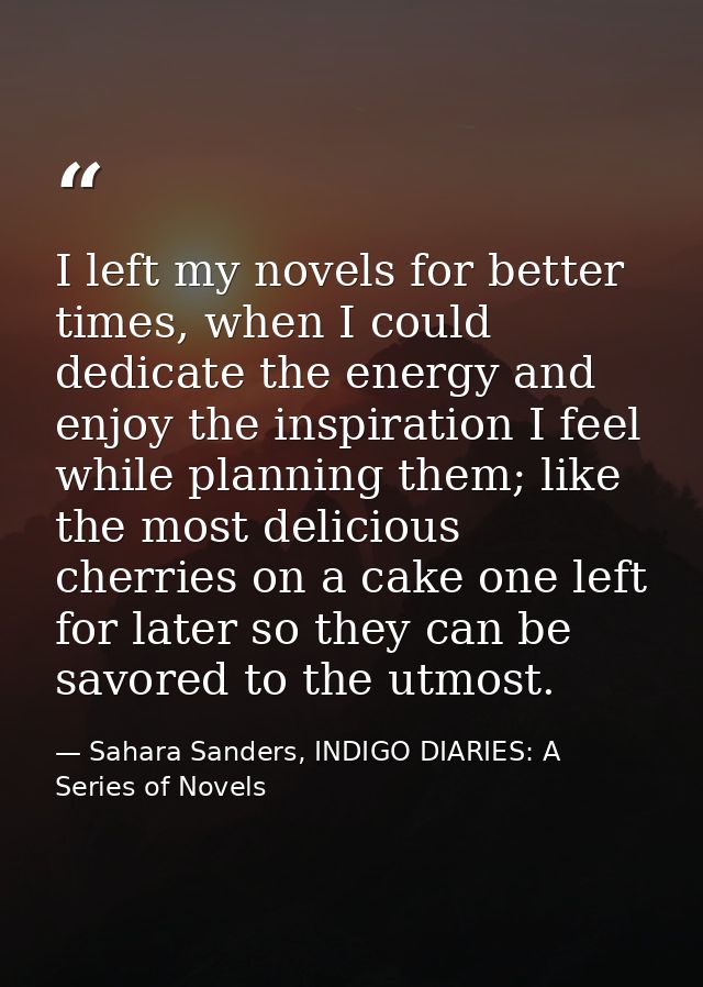 I left my novels for better times, when I could dedicate the energy and enjoy the inspiration I feel while planning them — Sahara Sanders, INDIGO DIARIES: A Series of Novels