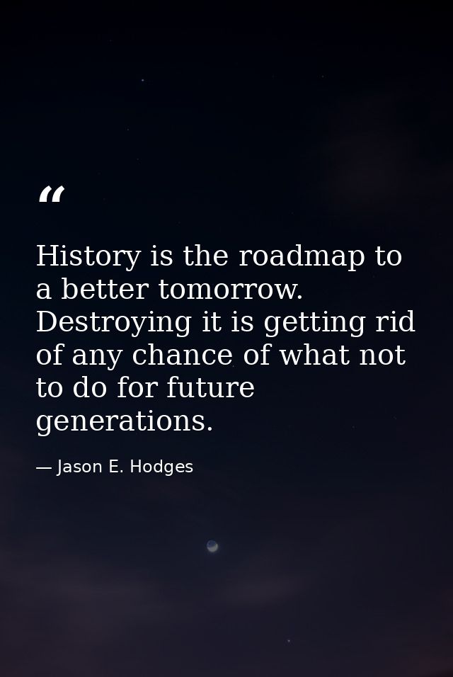 History is the roadmap to a better tomorrow. Destroying it is getting rid of any chance of what not to do for future gen — Jason E. Hodges