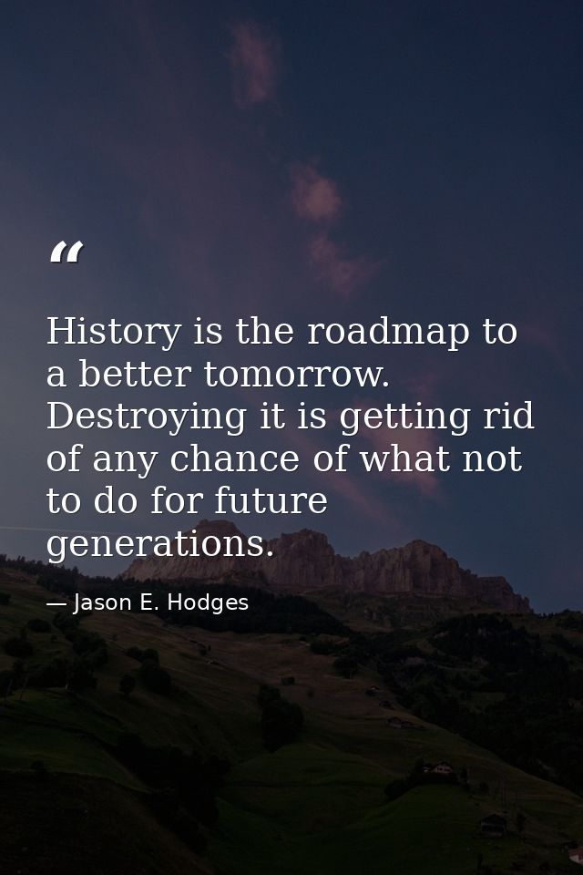 History is the roadmap to a better tomorrow. Destroying it is getting rid of any chance of what not to do for future gen — Jason E. Hodges