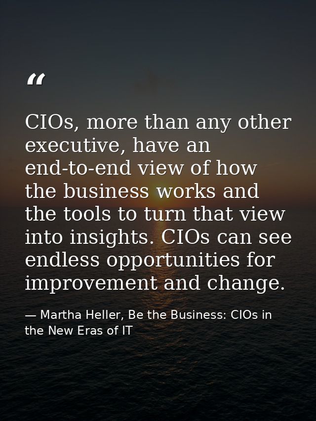 CIOs, more than any other executive, have an end-to-end view of how the business works and the tools to turn that view i — Martha Heller, Be the Business: CIOs in the New Eras of IT