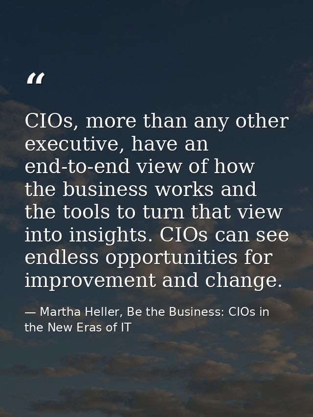 CIOs, more than any other executive, have an end-to-end view of how the business works and the tools to turn that view i — Martha Heller, Be the Business: CIOs in the New Eras of IT