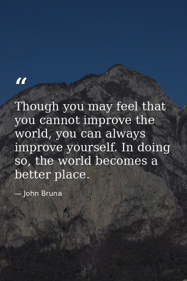 Though you may feel that you cannot improve the world, you can always improve yourself. In doing so, the world becomes a — John Bruna