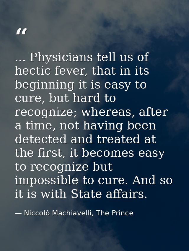 ... Physicians tell us of hectic fever, that in its beginning it is easy to cure, but hard to recognize; whereas, after  — Niccolò Machiavelli, The Prince