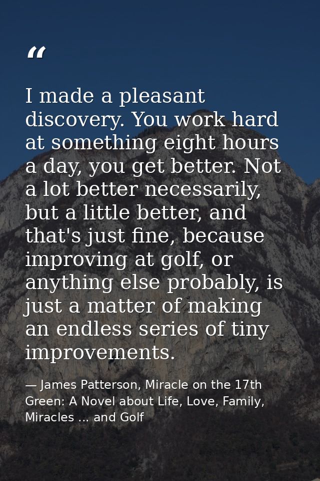 I made a pleasant discovery. You work hard at something eight hours a day, you get better. Not a lot better necessarily, — James Patterson, Miracle on the 17th Green: A Novel about Life, Love, Family, Miracles ... and Golf