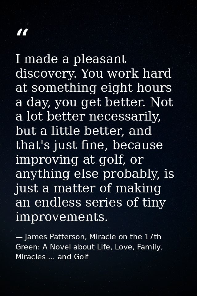 I made a pleasant discovery. You work hard at something eight hours a day, you get better. Not a lot better necessarily, — James Patterson, Miracle on the 17th Green: A Novel about Life, Love, Family, Miracles ... and Golf