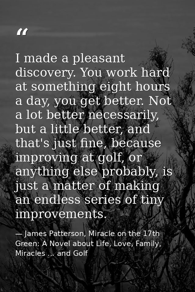 I made a pleasant discovery. You work hard at something eight hours a day, you get better. Not a lot better necessarily, — James Patterson, Miracle on the 17th Green: A Novel about Life, Love, Family, Miracles ... and Golf