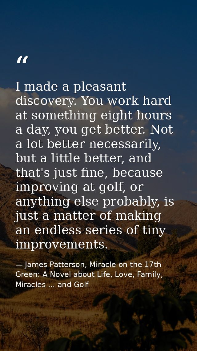 I made a pleasant discovery. You work hard at something eight hours a day, you get better. Not a lot better necessarily, — James Patterson, Miracle on the 17th Green: A Novel about Life, Love, Family, Miracles ... and Golf