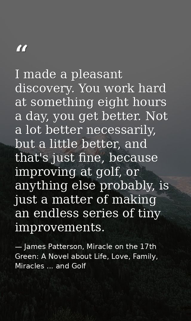 I made a pleasant discovery. You work hard at something eight hours a day, you get better. Not a lot better necessarily, — James Patterson, Miracle on the 17th Green: A Novel about Life, Love, Family, Miracles ... and Golf