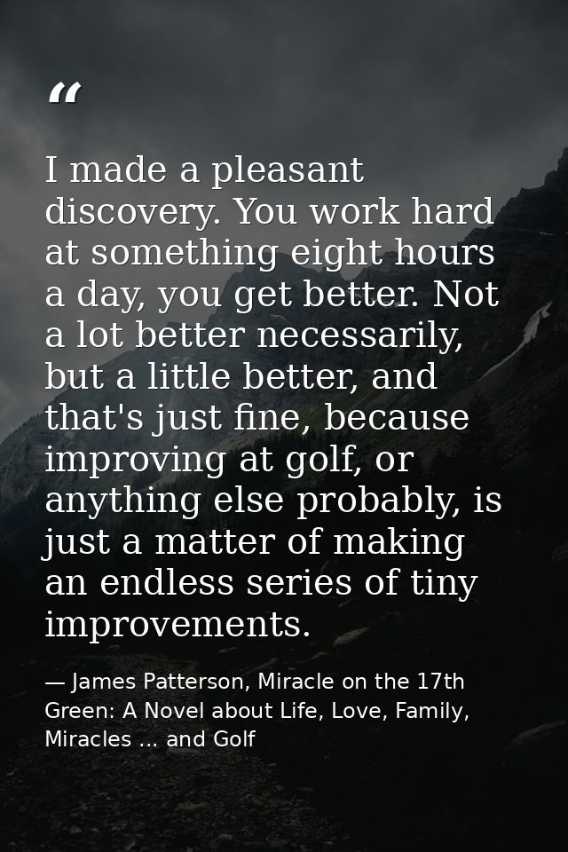 I made a pleasant discovery. You work hard at something eight hours a day, you get better. Not a lot better necessarily, — James Patterson, Miracle on the 17th Green: A Novel about Life, Love, Family, Miracles ... and Golf