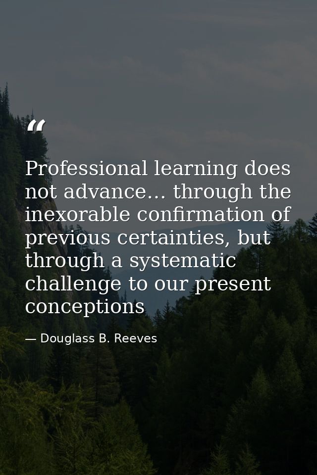 Professional learning does not advance… through the inexorable confirmation of previous certainties, but through a syste — Douglass B. Reeves