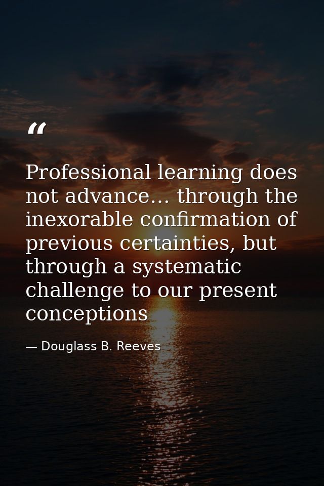 Professional learning does not advance… through the inexorable confirmation of previous certainties, but through a syste — Douglass B. Reeves