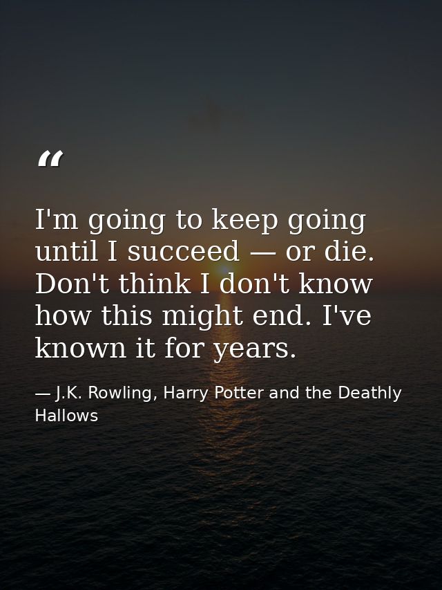 I'm going to keep going until I succeed — or die. Don't think I don't know how this might end. I've known it for years. — J.K. Rowling, Harry Potter and the Deathly Hallows