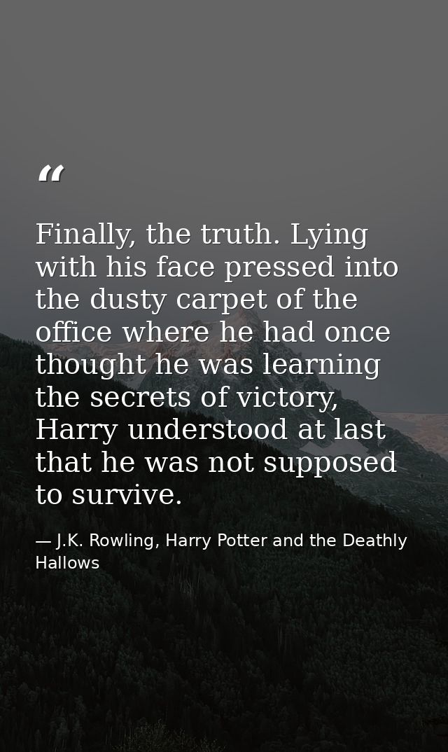 Finally, the truth. Lying with his face pressed into the dusty carpet of the office where he had once thought he was lea — J.K. Rowling, Harry Potter and the Deathly Hallows