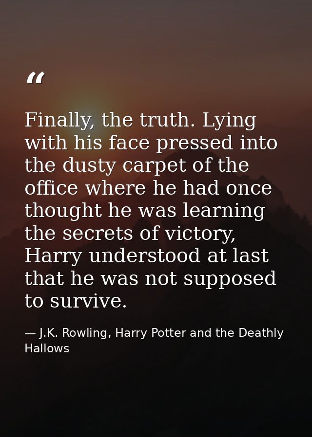 Finally, the truth. Lying with his face pressed into the dusty carpet of the office where he had once thought he was lea — J.K. Rowling, Harry Potter and the Deathly Hallows