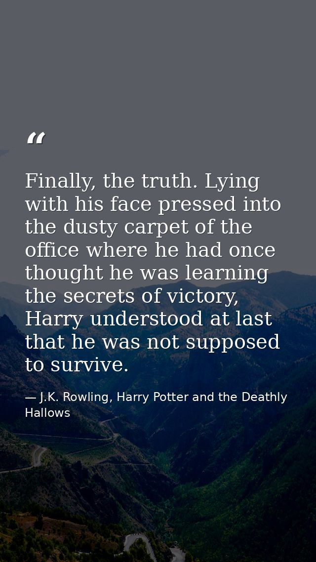 Finally, the truth. Lying with his face pressed into the dusty carpet of the office where he had once thought he was lea — J.K. Rowling, Harry Potter and the Deathly Hallows