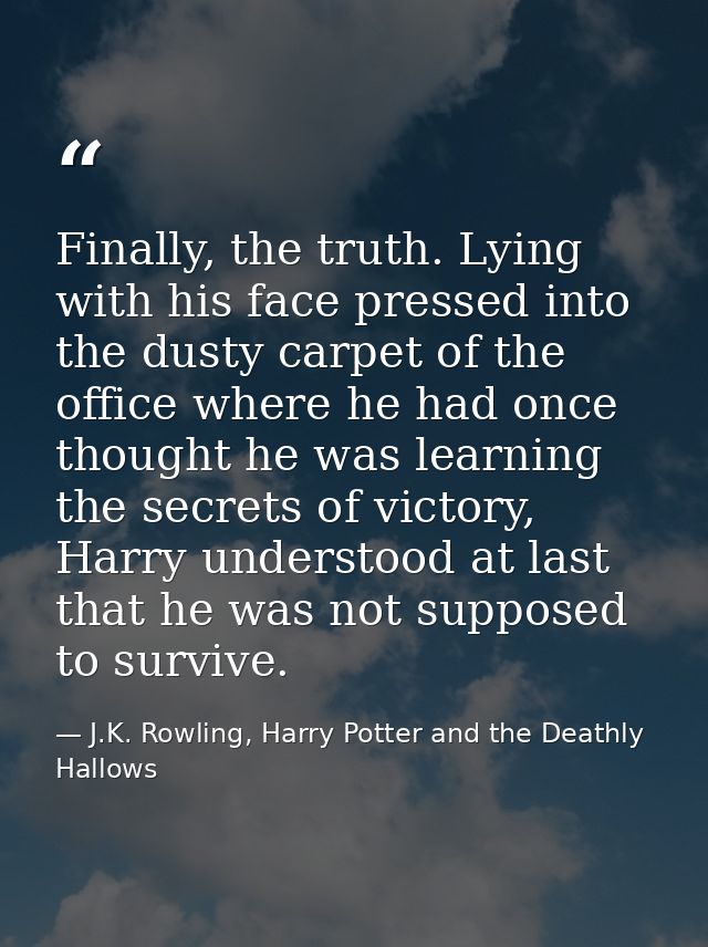 Finally, the truth. Lying with his face pressed into the dusty carpet of the office where he had once thought he was lea — J.K. Rowling, Harry Potter and the Deathly Hallows