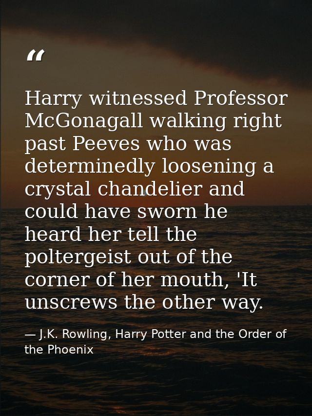 Harry witnessed Professor McGonagall walking right past Peeves who was determinedly loosening a crystal chandelier and c — J.K. Rowling, Harry Potter and the Order of the Phoenix