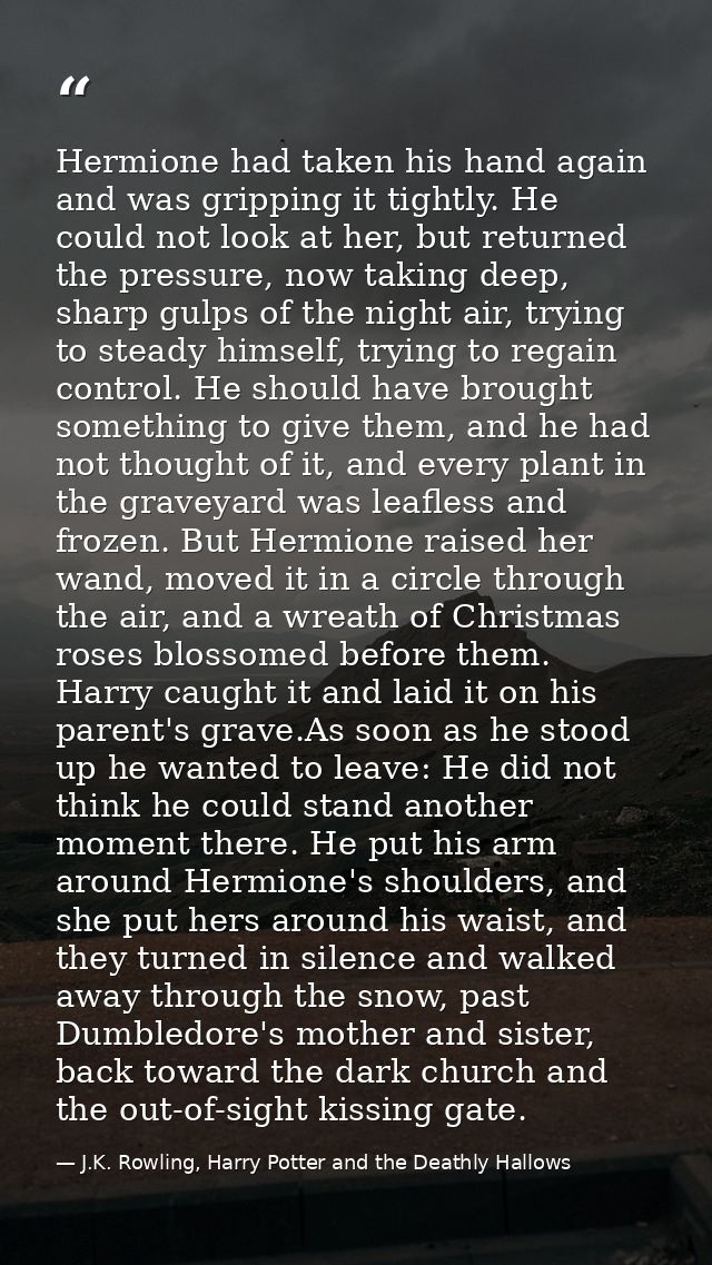 Hermione had taken his hand again and was gripping it tightly. He could not look at her, but returned the pressure, now  — J.K. Rowling, Harry Potter and the Deathly Hallows