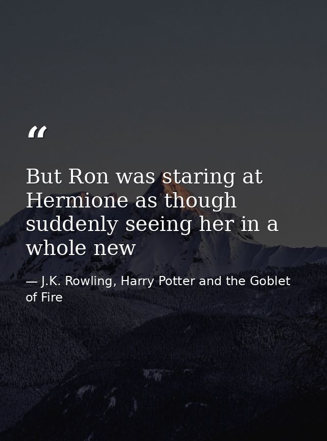 But Ron was staring at Hermione as though suddenly seeing her in a whole new — J.K. Rowling, Harry Potter and the Goblet of Fire