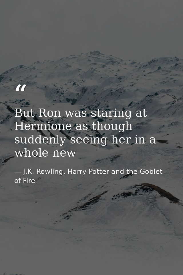 But Ron was staring at Hermione as though suddenly seeing her in a whole new — J.K. Rowling, Harry Potter and the Goblet of Fire