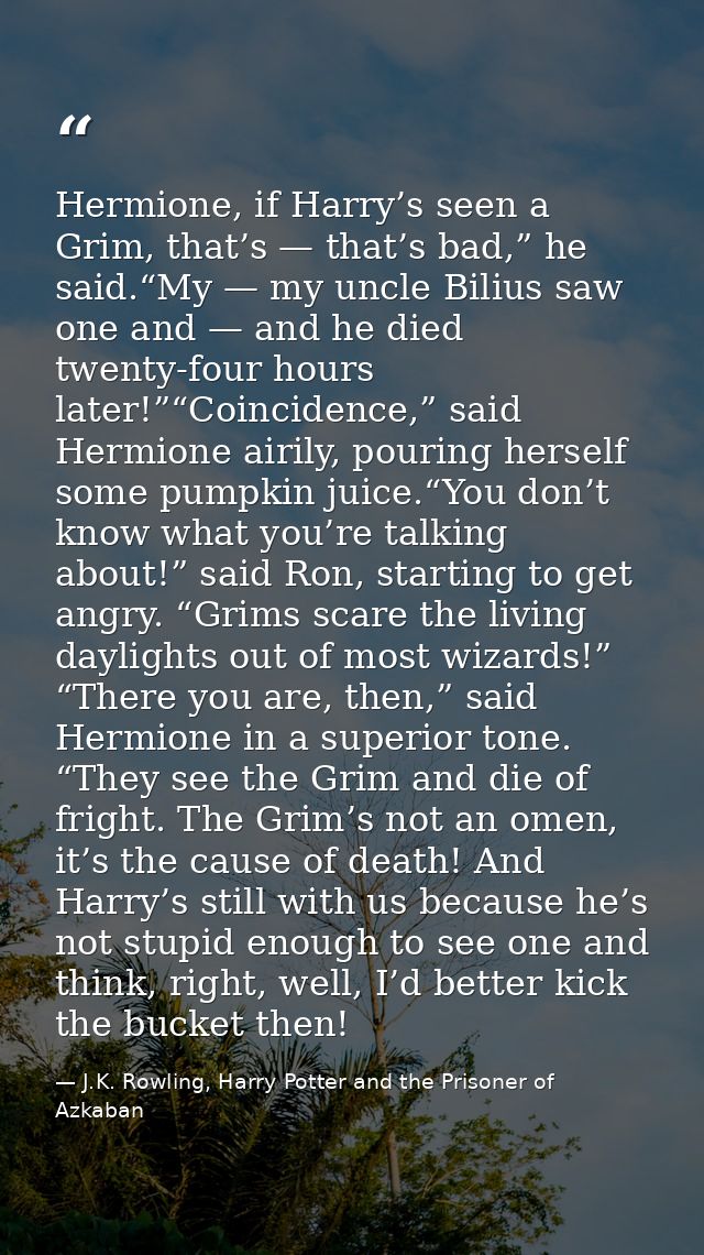 Hermione, if Harry’s seen a Grim, that’s — that’s bad,” he said.“My — my uncle Bilius saw one and — and he died twenty-f — J.K. Rowling, Harry Potter and the Prisoner of Azkaban
