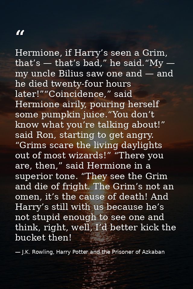 Hermione, if Harry’s seen a Grim, that’s — that’s bad,” he said.“My — my uncle Bilius saw one and — and he died twenty-f — J.K. Rowling, Harry Potter and the Prisoner of Azkaban