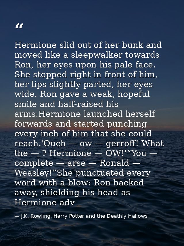 Hermione slid out of her bunk and moved like a sleepwalker towards Ron, her eyes upon his pale face. She stopped right i — J.K. Rowling, Harry Potter and the Deathly Hallows
