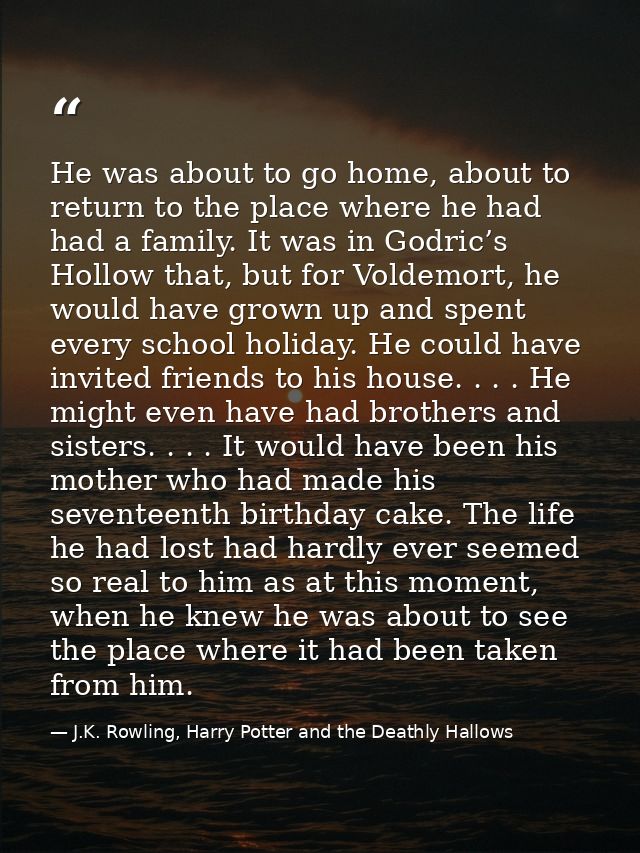 He was about to go home, about to return to the place where he had had a family. It was in Godric’s Hollow that, but for — J.K. Rowling, Harry Potter and the Deathly Hallows