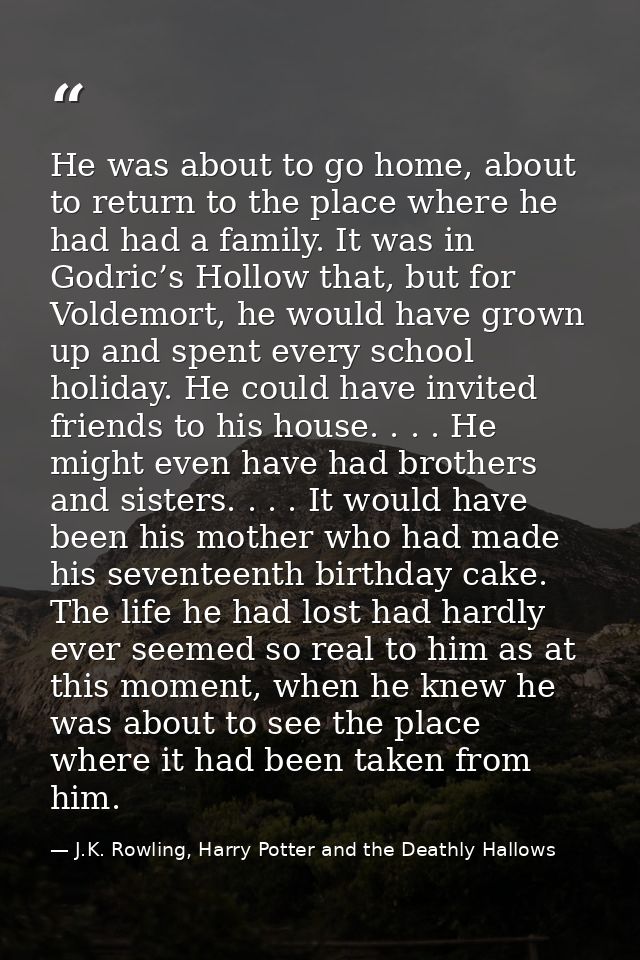 He was about to go home, about to return to the place where he had had a family. It was in Godric’s Hollow that, but for — J.K. Rowling, Harry Potter and the Deathly Hallows