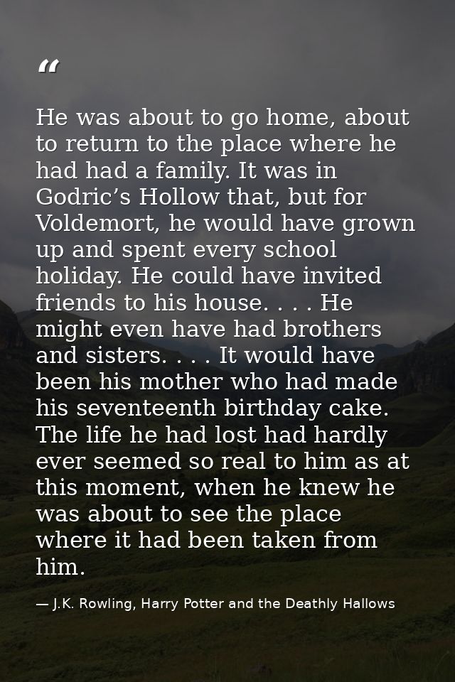 He was about to go home, about to return to the place where he had had a family. It was in Godric’s Hollow that, but for — J.K. Rowling, Harry Potter and the Deathly Hallows