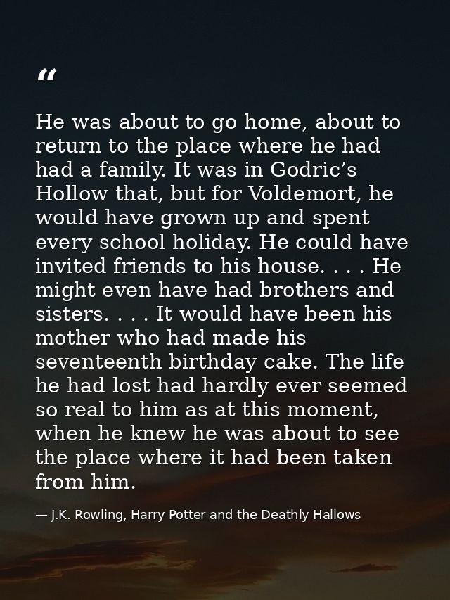 He was about to go home, about to return to the place where he had had a family. It was in Godric’s Hollow that, but for — J.K. Rowling, Harry Potter and the Deathly Hallows
