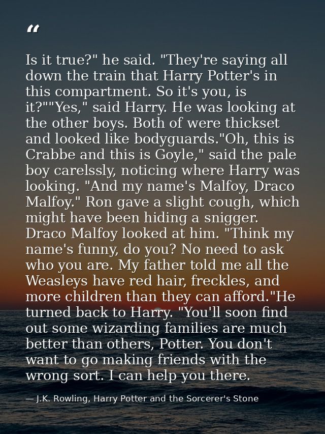Is it true?" he said. "They're saying all down the train that Harry Potter's in this compartment. So it's you, is it?""Y — J.K. Rowling, Harry Potter and the Sorcerer's Stone