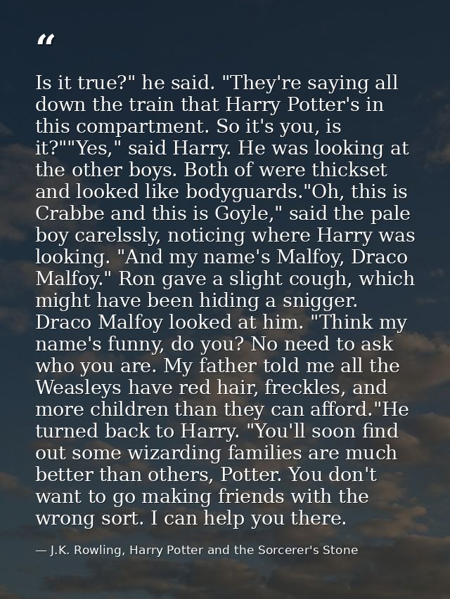 Is it true?" he said. "They're saying all down the train that Harry Potter's in this compartment. So it's you, is it?""Y — J.K. Rowling, Harry Potter and the Sorcerer's Stone