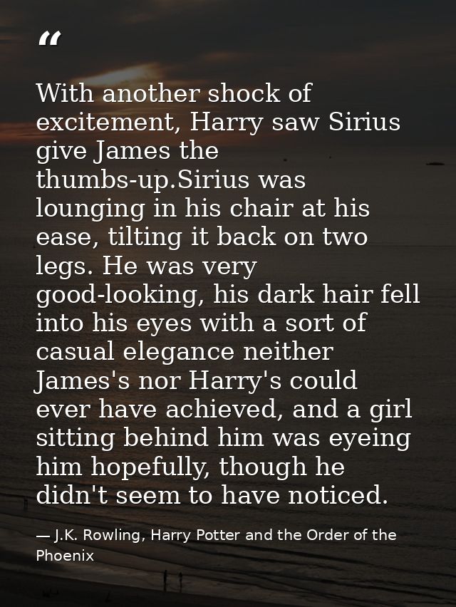 With another shock of excitement, Harry saw Sirius give James the thumbs-up.Sirius was lounging in his chair at his ease — J.K. Rowling, Harry Potter and the Order of the Phoenix