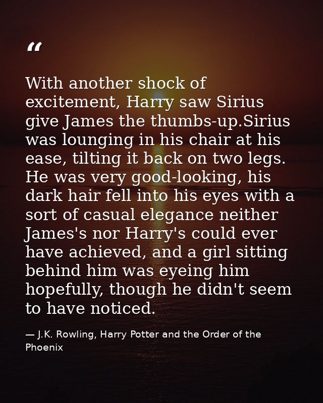 With another shock of excitement, Harry saw Sirius give James the thumbs-up.Sirius was lounging in his chair at his ease — J.K. Rowling, Harry Potter and the Order of the Phoenix