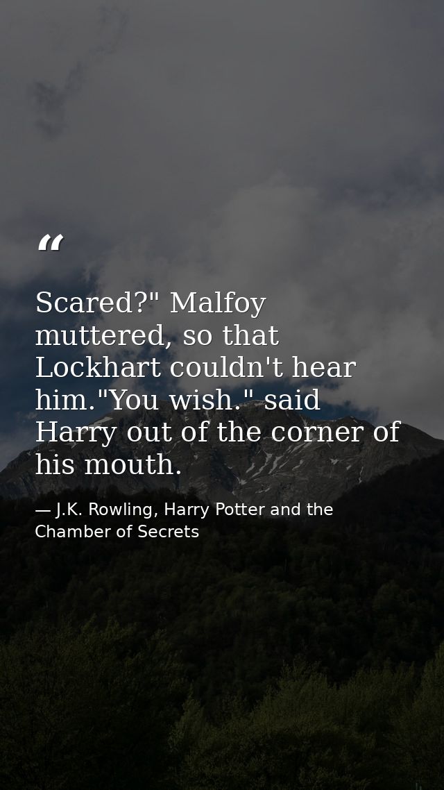 Scared?" Malfoy muttered, so that Lockhart couldn't hear him."You wish." said Harry out of the corner of his mouth. — J.K. Rowling, Harry Potter and the Chamber of Secrets