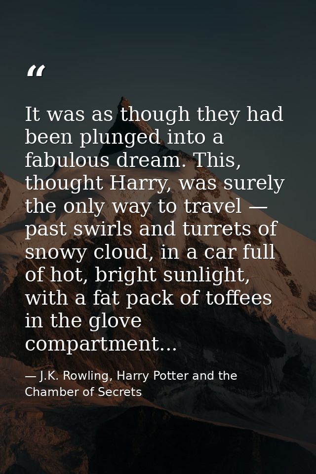 It was as though they had been plunged into a fabulous dream. This, thought Harry, was surely the only way to travel — p — J.K. Rowling, Harry Potter and the Chamber of Secrets