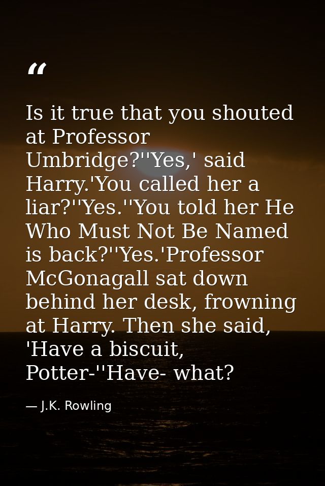 Is it true that you shouted at Professor Umbridge?''Yes,' said Harry.'You called her a liar?''Yes.''You told her He Who  — J.K. Rowling