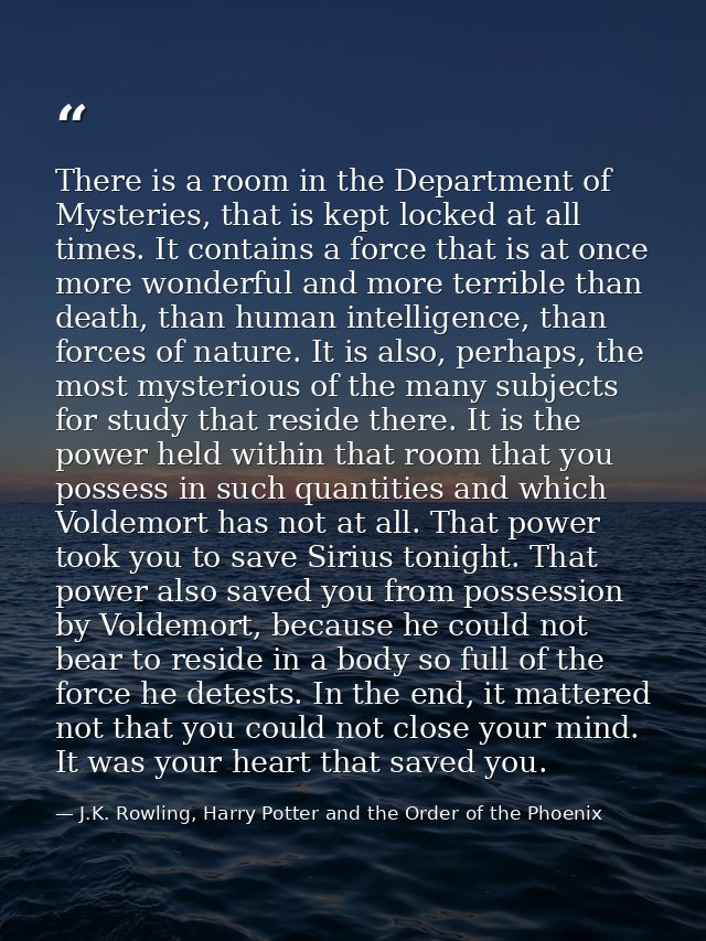 There is a room in the Department of Mysteries, that is kept locked at all times. It contains a force that is at once mo — J.K. Rowling, Harry Potter and the Order of the Phoenix