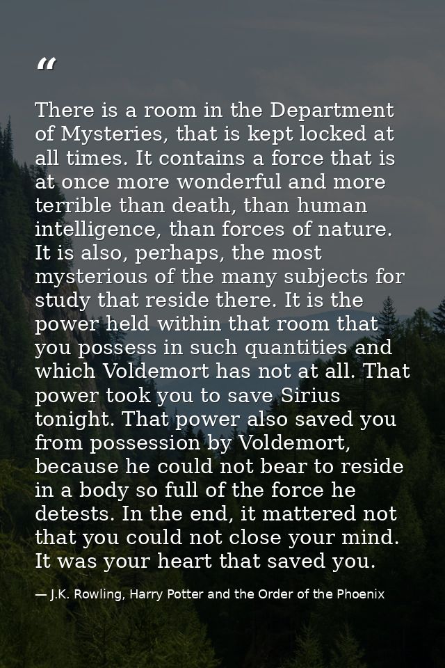 There is a room in the Department of Mysteries, that is kept locked at all times. It contains a force that is at once mo — J.K. Rowling, Harry Potter and the Order of the Phoenix