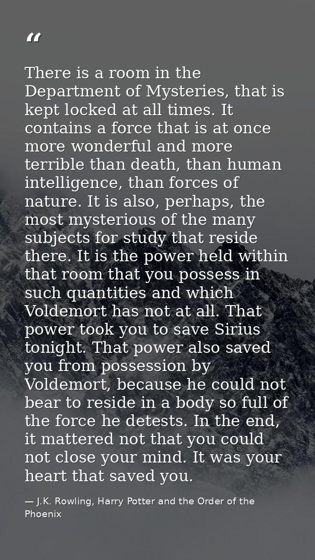 There is a room in the Department of Mysteries, that is kept locked at all times. It contains a force that is at once mo — J.K. Rowling, Harry Potter and the Order of the Phoenix