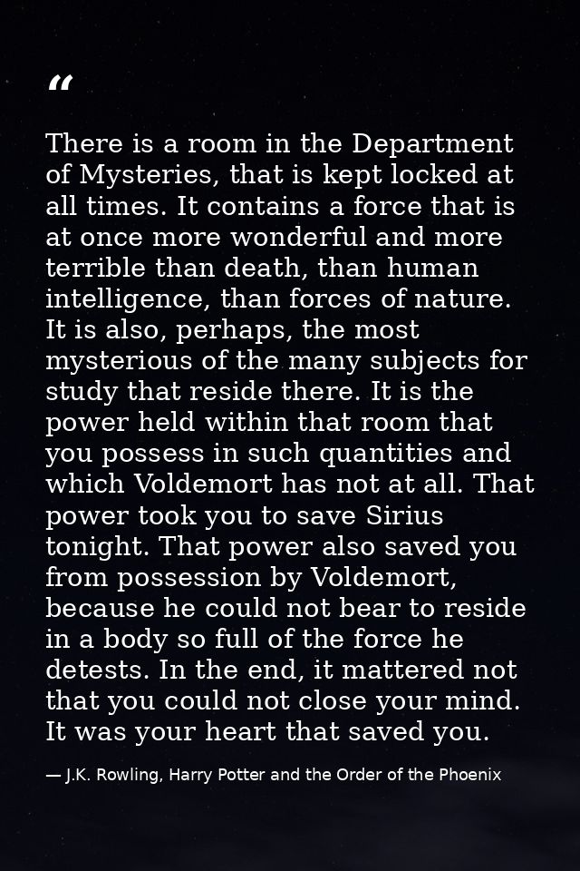 There is a room in the Department of Mysteries, that is kept locked at all times. It contains a force that is at once mo — J.K. Rowling, Harry Potter and the Order of the Phoenix