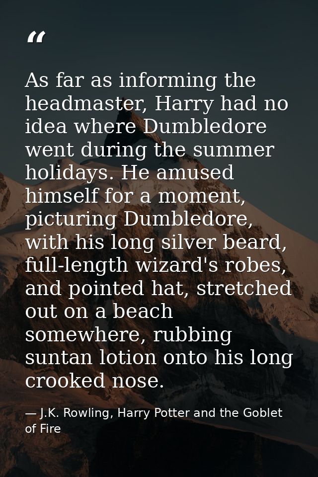 As far as informing the headmaster, Harry had no idea where Dumbledore went during the summer holidays. He amused himsel — J.K. Rowling, Harry Potter and the Goblet of Fire