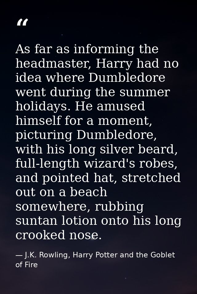 As far as informing the headmaster, Harry had no idea where Dumbledore went during the summer holidays. He amused himsel — J.K. Rowling, Harry Potter and the Goblet of Fire