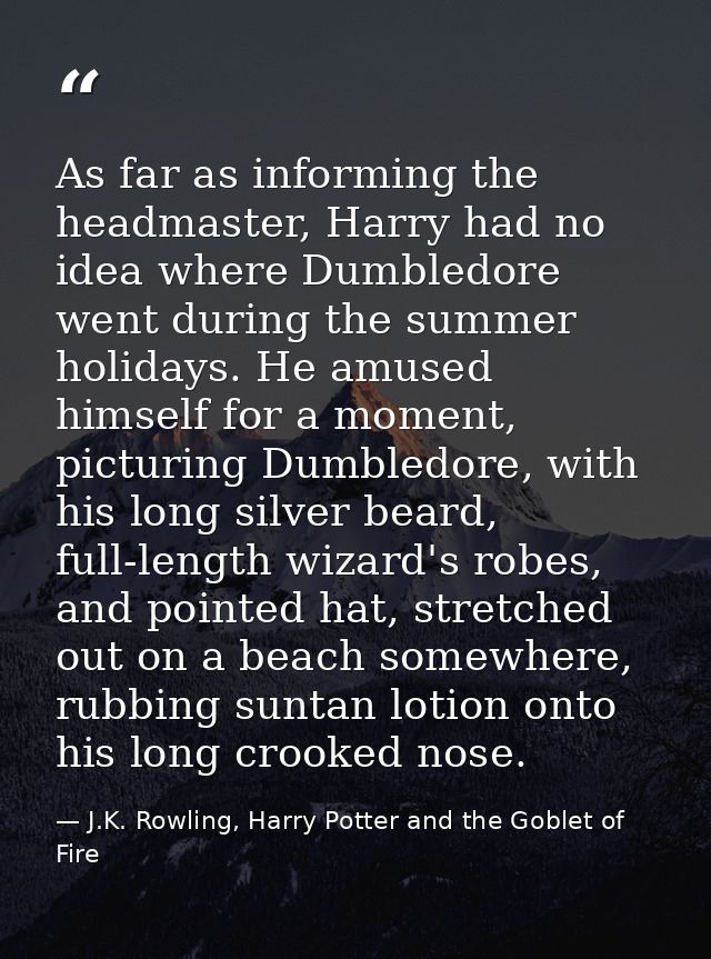 As far as informing the headmaster, Harry had no idea where Dumbledore went during the summer holidays. He amused himsel — J.K. Rowling, Harry Potter and the Goblet of Fire