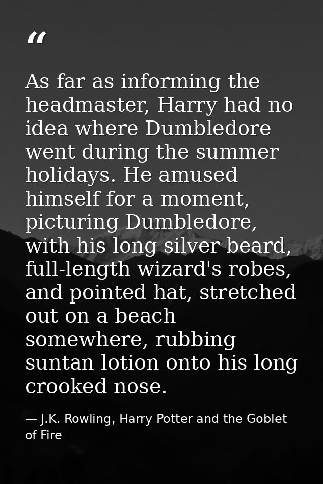 As far as informing the headmaster, Harry had no idea where Dumbledore went during the summer holidays. He amused himsel — J.K. Rowling, Harry Potter and the Goblet of Fire