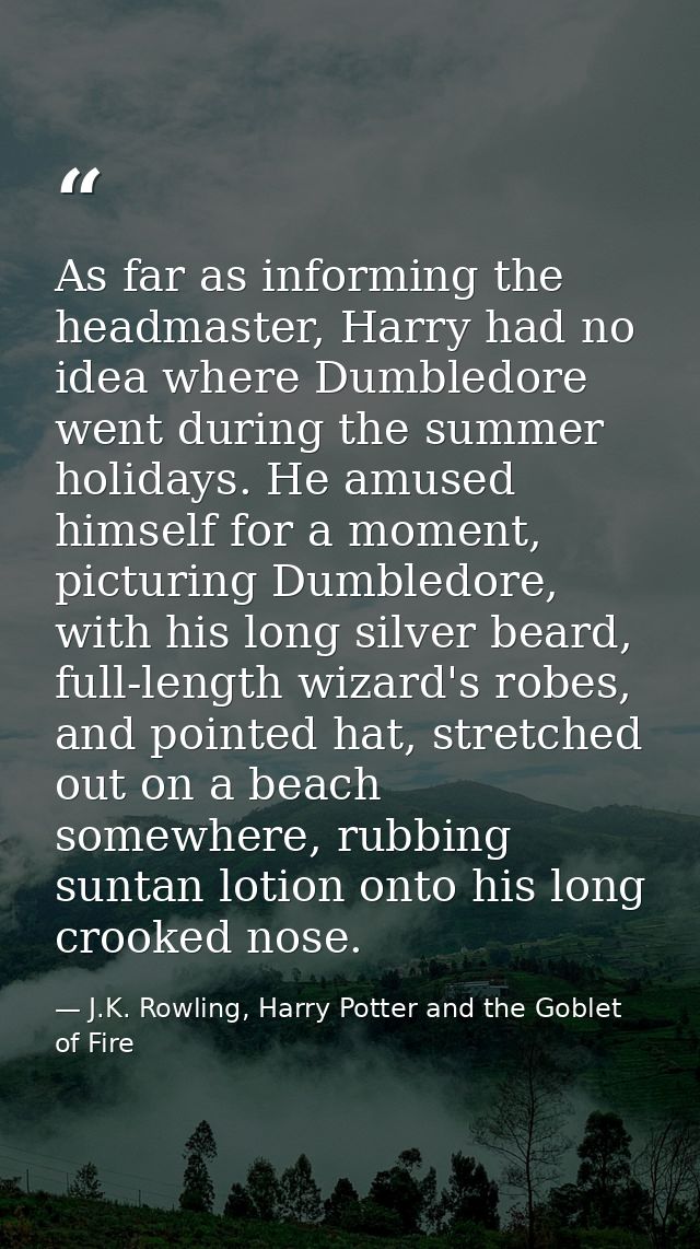 As far as informing the headmaster, Harry had no idea where Dumbledore went during the summer holidays. He amused himsel — J.K. Rowling, Harry Potter and the Goblet of Fire