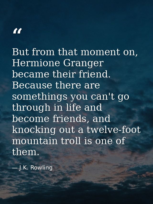 But from that moment on, Hermione Granger became their friend. Because there are somethings you can't go through in life — J.K. Rowling